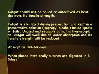• Catgut should not be boiled or autoclaved as heat
destroys its tensile strength.
• Catgut is sterilized during preparation and kept in a
preservative solution (isopropyl alcohol) inside spools
or foils. Unused and reusable catgut is hygroscopic
so, catgut will swell due to water absorption and its
tensile strength will be reduced .
• Absorption :40-60 days
• When placed intra orally sutures are digested in 3-
5days.
 