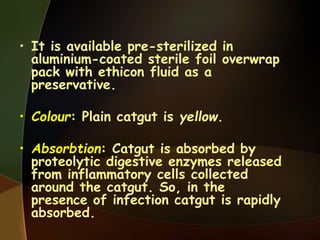 • It is available pre-sterilized in
aluminium-coated sterile foil overwrap
pack with ethicon fluid as a
preservative.
• Colour: Plain catgut is yellow.
• Absorbtion: Catgut is absorbed by
proteolytic digestive enzymes released
from inflammatory cells collected
around the catgut. So, in the
presence of infection catgut is rapidly
absorbed.
 