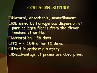 COLLAGEN SUTURE
Natural, absorbable, monofilament
Obtained by homogenous dispersion of
pure collagen fibrils from the flexor
tendons of cattle.
Absorption – 56 days
TS - < 10% after 10 days.
Used in opthalmic surgery
Disadvantage of premature absorption.
 