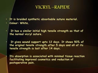 VICRYL –RAPIDE
• It is braided synthetic absorbable suture material.
• Colour: White.
• It has a similar initial high tensile strength as that of
the normal vicryl suture.
• It gives wound support upto 12 days. It shows 50% of
the original tensile strength after 5 days and all of its
tensile strength is lost after 14 days.
• Its absorption is associated with minimal tissue reaction
facilitating improved cosmetics and reduction of
postoperative pain.
 