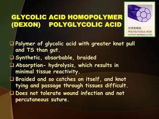 GLYCOLIC ACID HOMOPOLYMER
(DEXON) POLYGLYCOLIC ACID
 Polymer of glycolic acid with greater knot pull
and TS than gut.
 Synthetic, absorbable, braided
 Absorption- hydrolysis, which results in
minimal tissue reactivity.
 Braided and so catches on itself, and knot
tying and passage through tissues difficult.
 Does not tolerate wound infection and not
percutaneous suture.
 