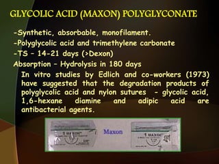 GLYCOLIC ACID (MAXON) POLYGLYCONATE
-Synthetic, absorbable, monofilament.
-Polyglycolic acid and trimethylene carbonate
-TS – 14-21 days (>Dexon)
Absorption – Hydrolysis in 180 days
In vitro studies by Edlich and co-workers (1973)
have suggested that the degradation products of
polyglycolic acid and nylon sutures - glycolic acid,
1,6-hexane diamine and adipic acid are
antibacterial agents.
 