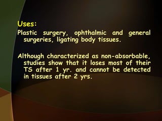 Uses:
Plastic surgery, ophthalmic and general
surgeries, ligating body tissues.
Although characterized as non-absorbable,
studies show that it loses most of their
TS after 1 yr. and cannot be detected
in tissues after 2 yrs.
 