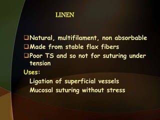 LINEN
Natural, multifilament, non absorbable
Made from stable flax fibers
Poor TS and so not for suturing under
tension
Uses:
Ligation of superficial vessels
Mucosal suturing without stress
 