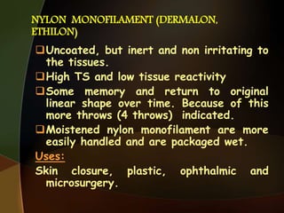 NYLON MONOFILAMENT (DERMALON,
ETHILON)
Uncoated, but inert and non irritating to
the tissues.
High TS and low tissue reactivity
Some memory and return to original
linear shape over time. Because of this
more throws (4 throws) indicated.
Moistened nylon monofilament are more
easily handled and are packaged wet.
Uses:
Skin closure, plastic, ophthalmic and
microsurgery.
 