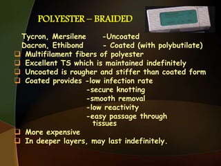 POLYESTER – BRAIDED
Tycron, Mersilene -Uncoated
Dacron, Ethibond - Coated (with polybutilate)
 Multifilament fibers of polyester
 Excellent TS which is maintained indefinitely
 Uncoated is rougher and stiffer than coated form
 Coated provides -low infection rate
-secure knotting
-smooth removal
-low reactivity
-easy passage through
tissues
 More expensive
 In deeper layers, may last indefinitely.
 