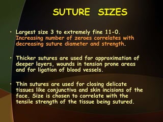 SUTURE SIZES
• Largest size 3 to extremely fine 11-0.
Increasing number of zeroes correlates with
decreasing suture diameter and strength.
• Thicker sutures are used for approximation of
deeper layers, wounds in tension prone areas
and for ligation of blood vessels.
• Thin sutures are used for closing delicate
tissues like conjunctiva and skin incisions of the
face. Size is chosen to correlate with the
tensile strength of the tissue being sutured.
 