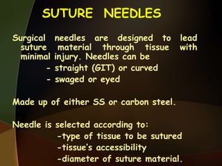 SUTURE NEEDLES
Surgical needles are designed to lead
suture material through tissue with
minimal injury. Needles can be
- straight (GIT) or curved
- swaged or eyed
Made up of either SS or carbon steel.
Needle is selected according to:
-type of tissue to be sutured
-tissue’s accessibility
-diameter of suture material.
 
