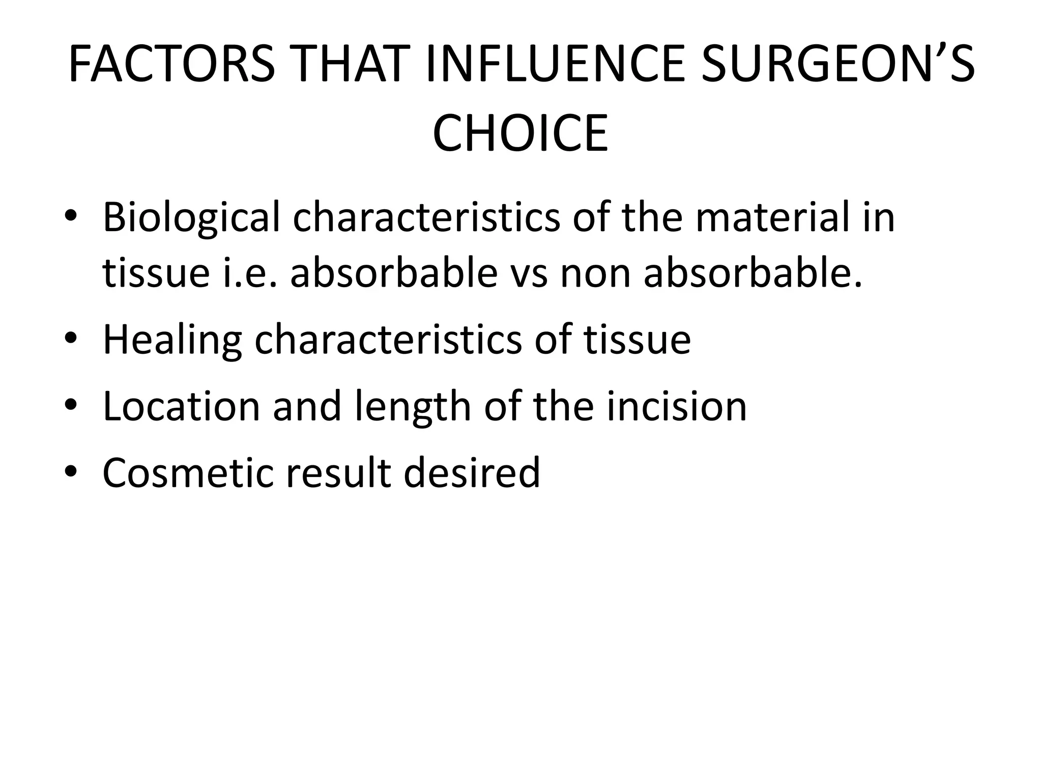 FACTORS THAT INFLUENCE SURGEON’S
CHOICE
• Biological characteristics of the material in
tissue i.e. absorbable vs non absorbable.
• Healing characteristics of tissue
• Location and length of the incision
• Cosmetic result desired
 