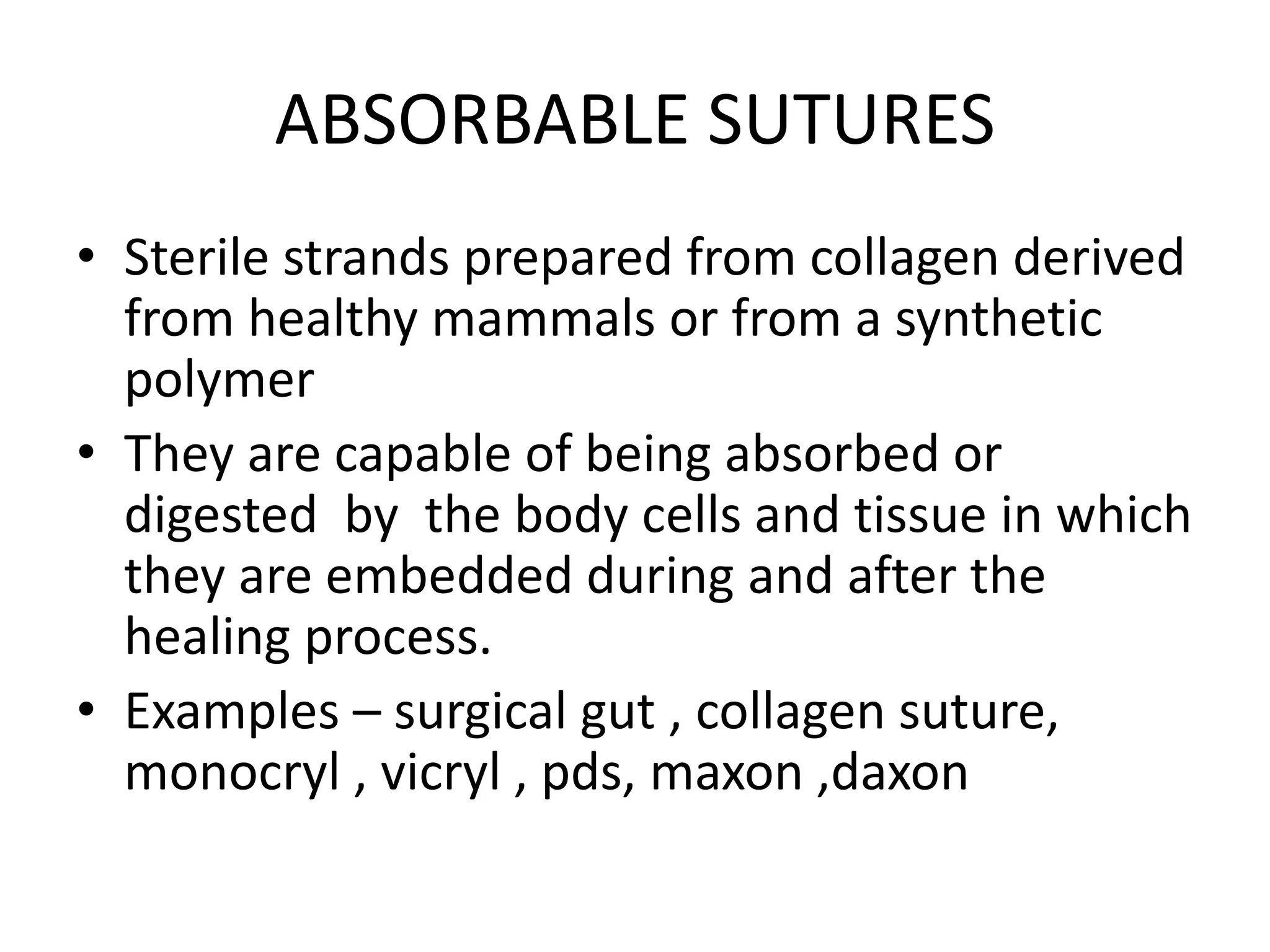 ABSORBABLE SUTURES
• Sterile strands prepared from collagen derived
from healthy mammals or from a synthetic
polymer
• They are capable of being absorbed or
digested by the body cells and tissue in which
they are embedded during and after the
healing process.
• Examples – surgical gut , collagen suture,
monocryl , vicryl , pds, maxon ,daxon
 