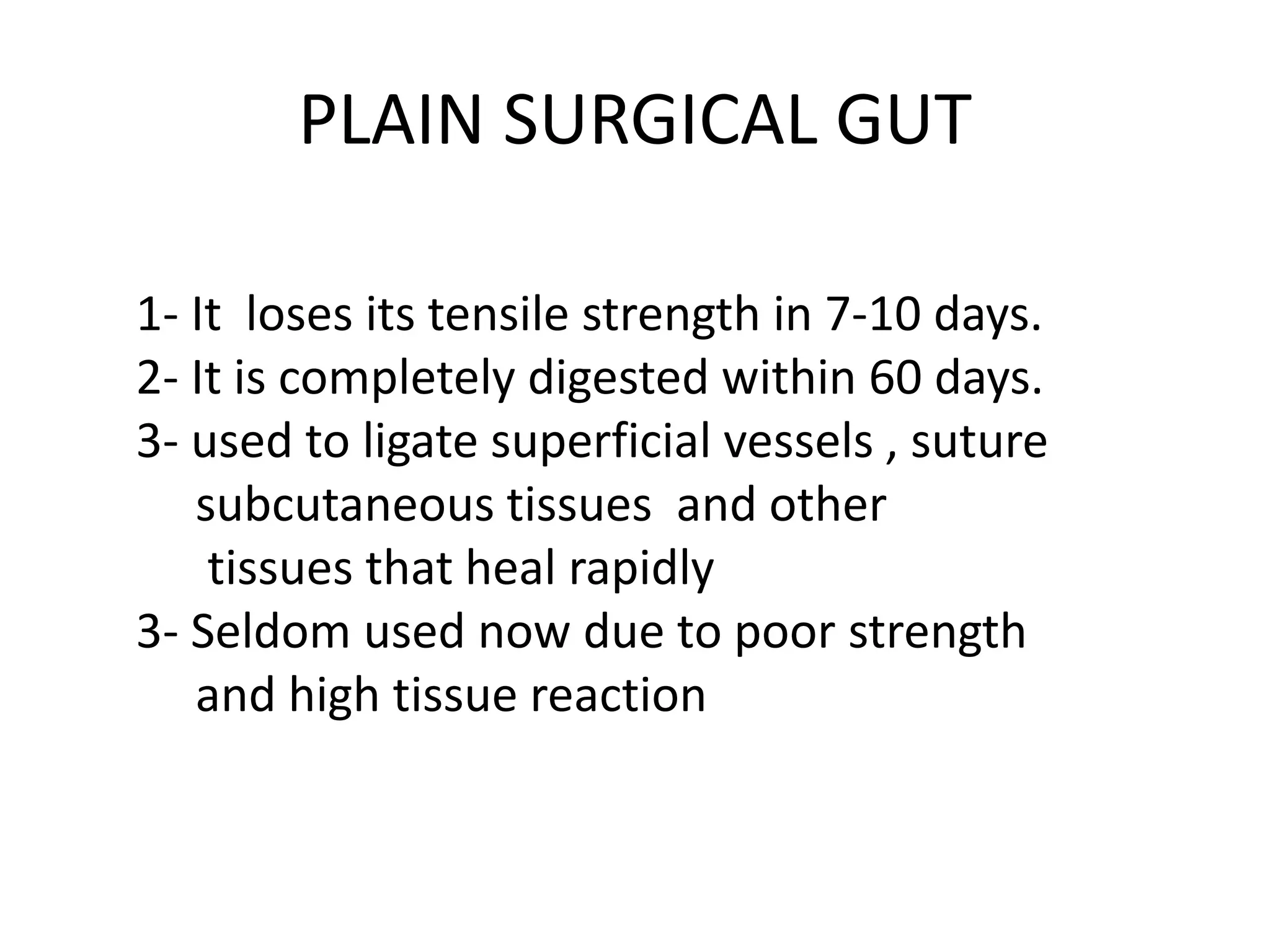PLAIN SURGICAL GUT
1- It loses its tensile strength in 7-10 days.
2- It is completely digested within 60 days.
3- used to ligate superficial vessels , suture
subcutaneous tissues and other
tissues that heal rapidly
3- Seldom used now due to poor strength
and high tissue reaction
 
