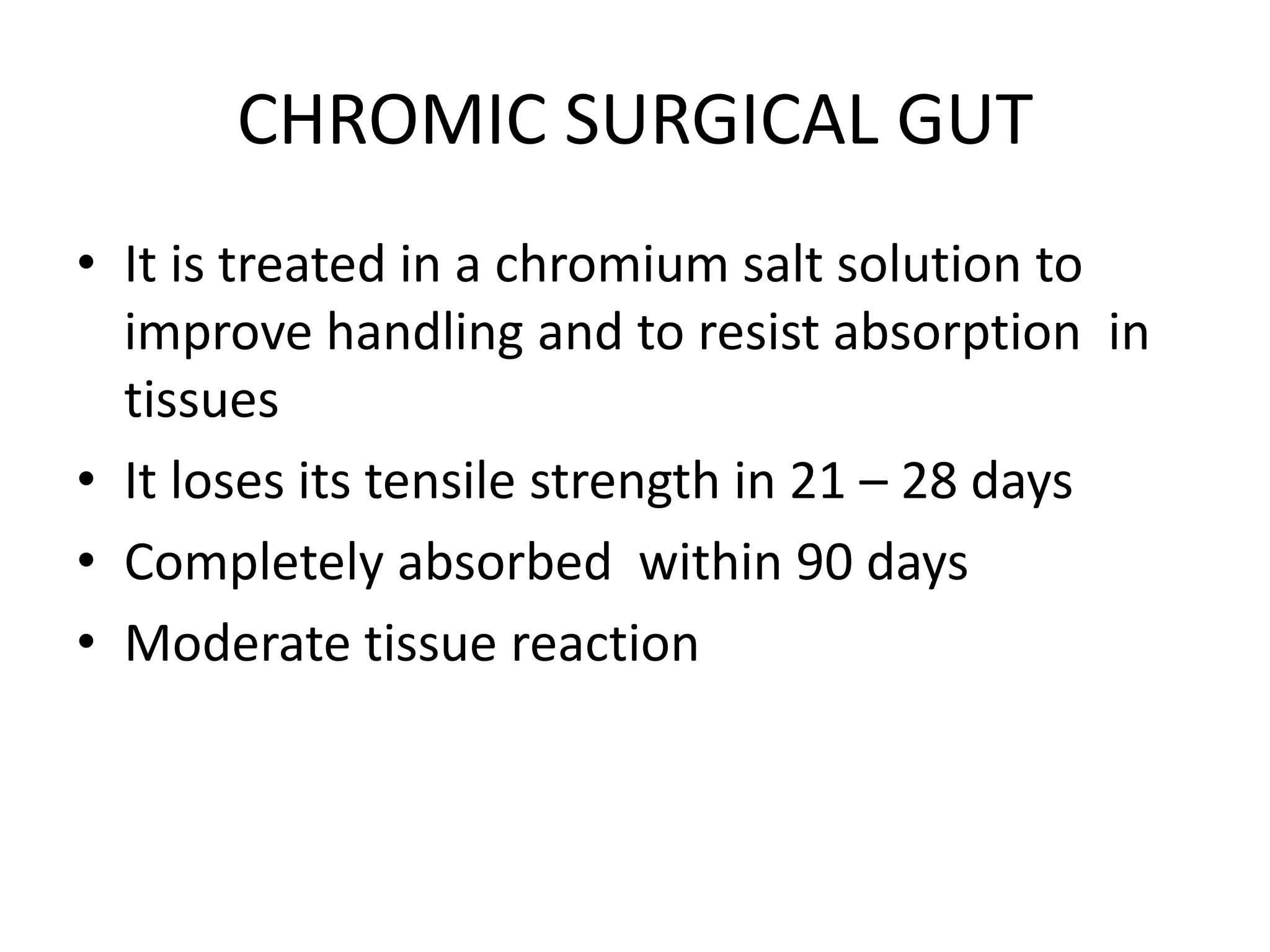 CHROMIC SURGICAL GUT
• It is treated in a chromium salt solution to
improve handling and to resist absorption in
tissues
• It loses its tensile strength in 21 – 28 days
• Completely absorbed within 90 days
• Moderate tissue reaction
 