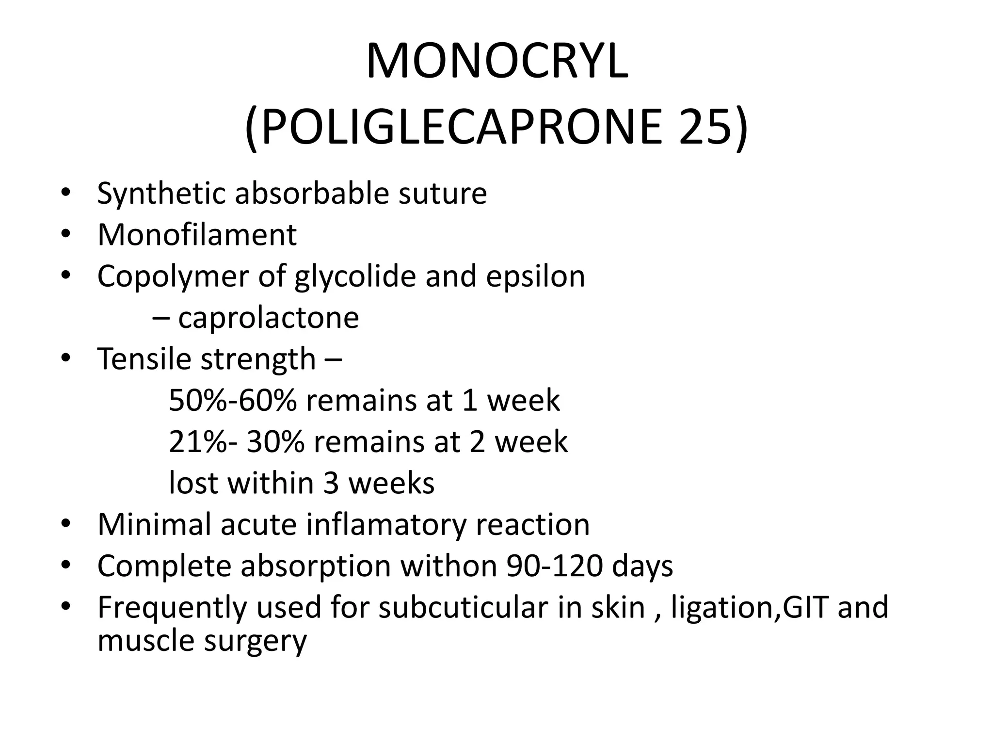 MONOCRYL
(POLIGLECAPRONE 25)
• Synthetic absorbable suture
• Monofilament
• Copolymer of glycolide and epsilon
– caprolactone
• Tensile strength –
50%-60% remains at 1 week
21%- 30% remains at 2 week
lost within 3 weeks
• Minimal acute inflamatory reaction
• Complete absorption withon 90-120 days
• Frequently used for subcuticular in skin , ligation,GIT and
muscle surgery
 