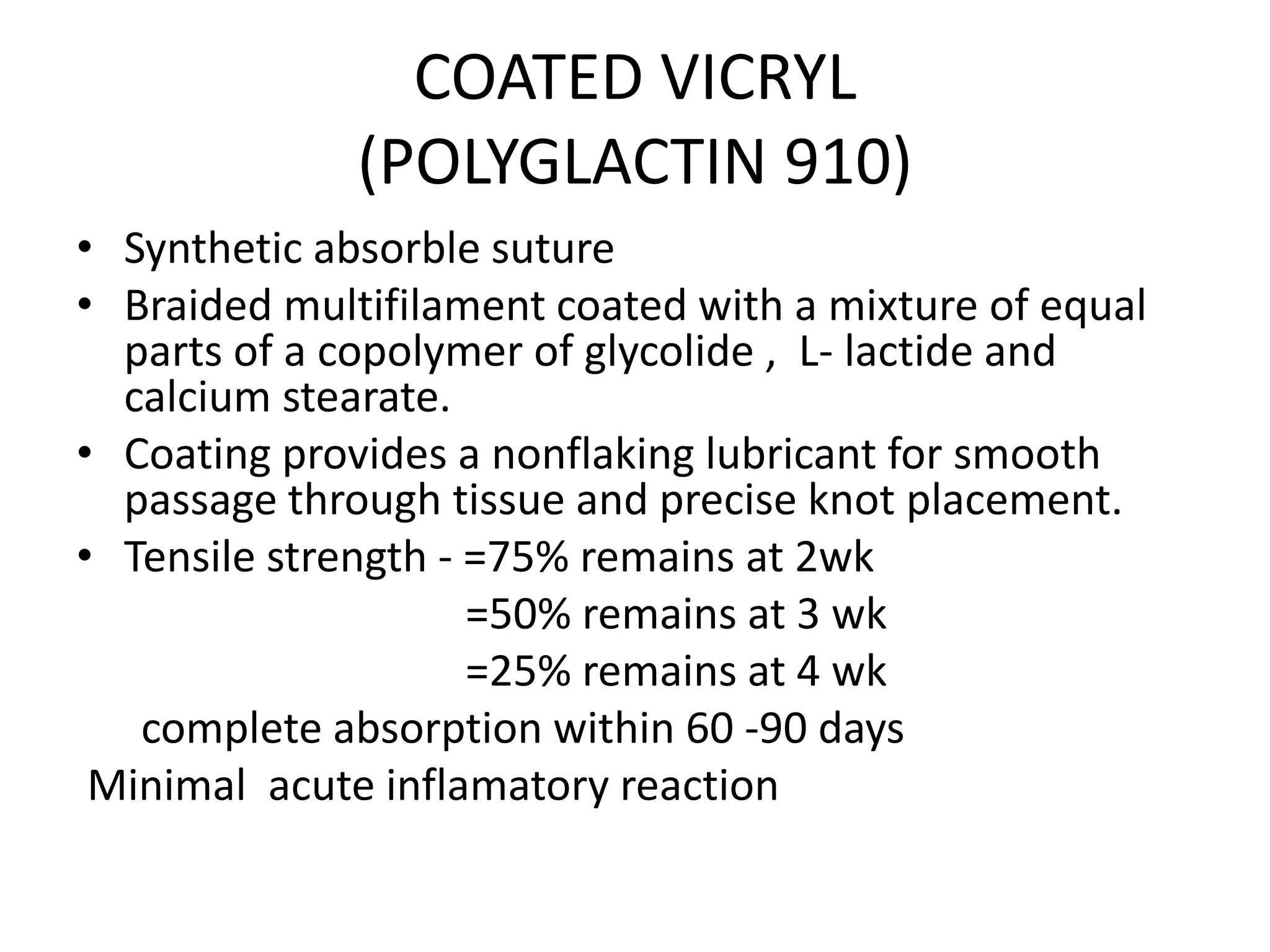 COATED VICRYL
(POLYGLACTIN 910)
• Synthetic absorble suture
• Braided multifilament coated with a mixture of equal
parts of a copolymer of glycolide , L- lactide and
calcium stearate.
• Coating provides a nonflaking lubricant for smooth
passage through tissue and precise knot placement.
• Tensile strength - =75% remains at 2wk
=50% remains at 3 wk
=25% remains at 4 wk
complete absorption within 60 -90 days
Minimal acute inflamatory reaction
 