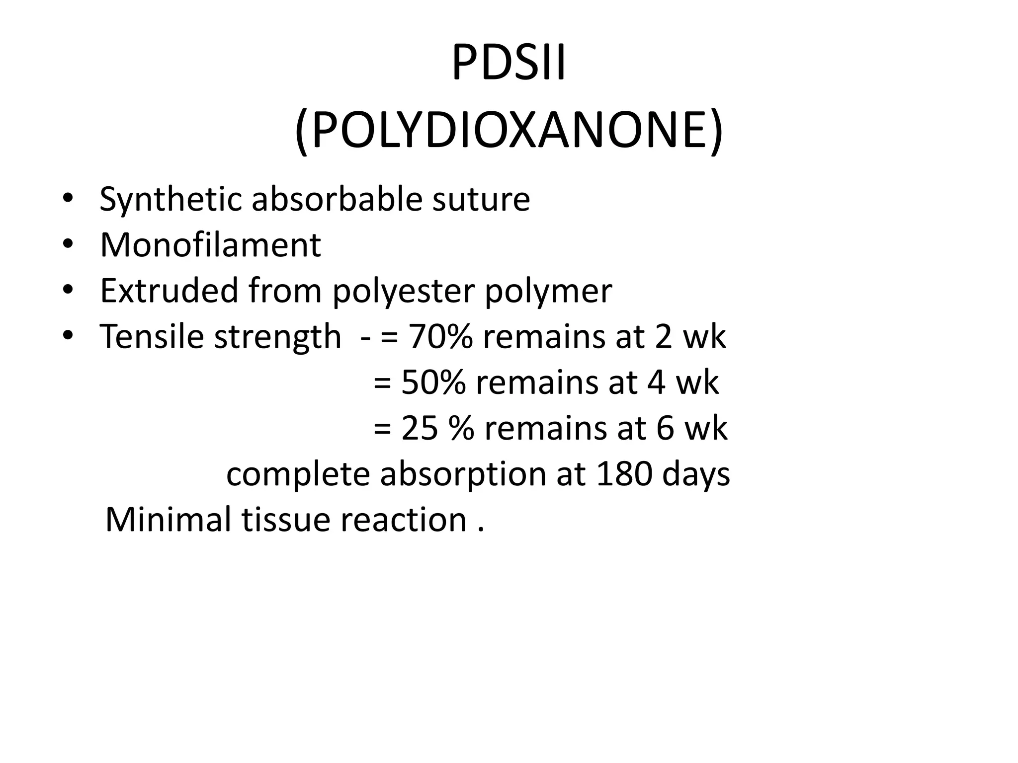 PDSII
(POLYDIOXANONE)
• Synthetic absorbable suture
• Monofilament
• Extruded from polyester polymer
• Tensile strength - = 70% remains at 2 wk
= 50% remains at 4 wk
= 25 % remains at 6 wk
complete absorption at 180 days
Minimal tissue reaction .
 