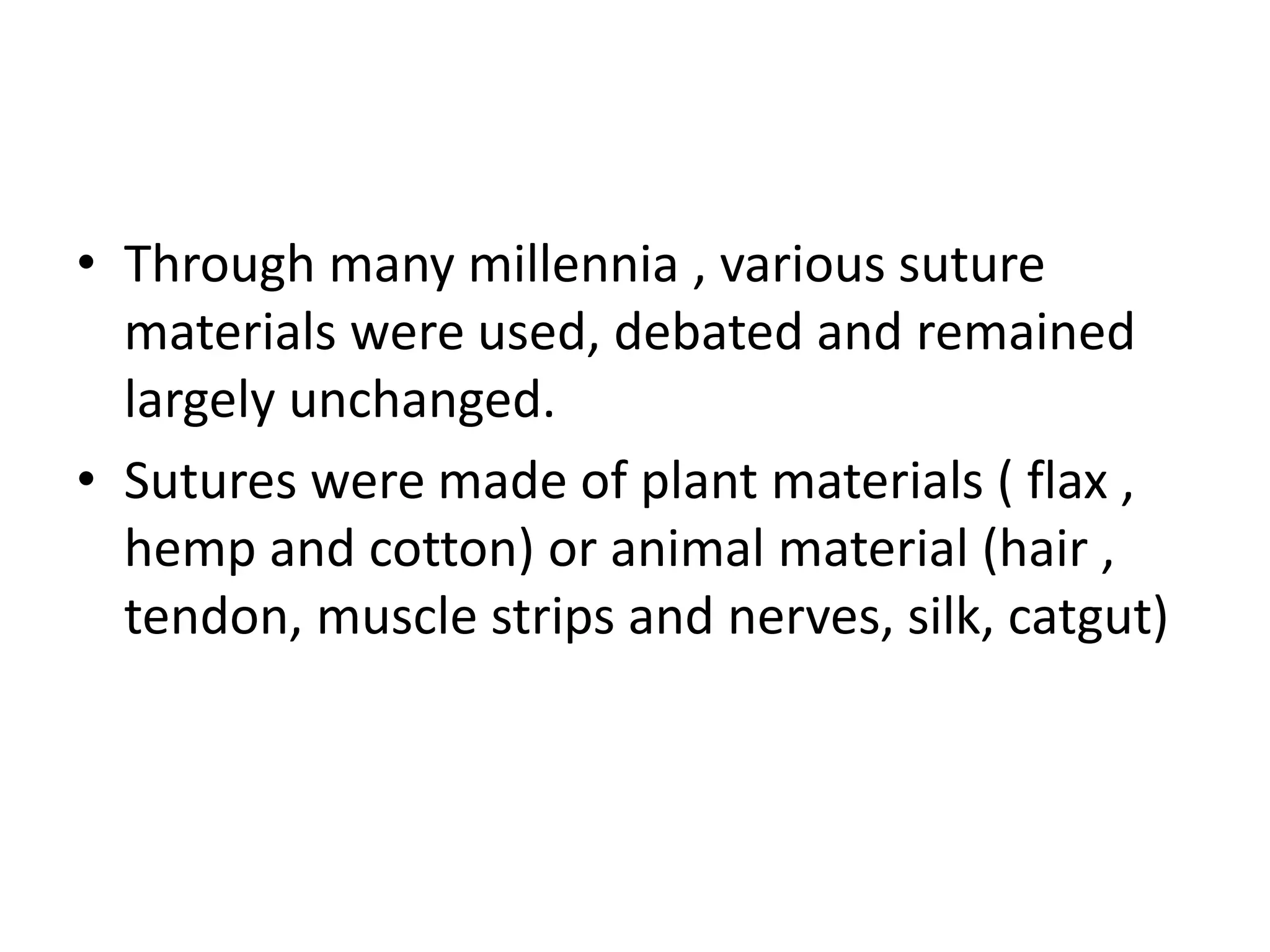 • Through many millennia , various suture
materials were used, debated and remained
largely unchanged.
• Sutures were made of plant materials ( flax ,
hemp and cotton) or animal material (hair ,
tendon, muscle strips and nerves, silk, catgut)
 