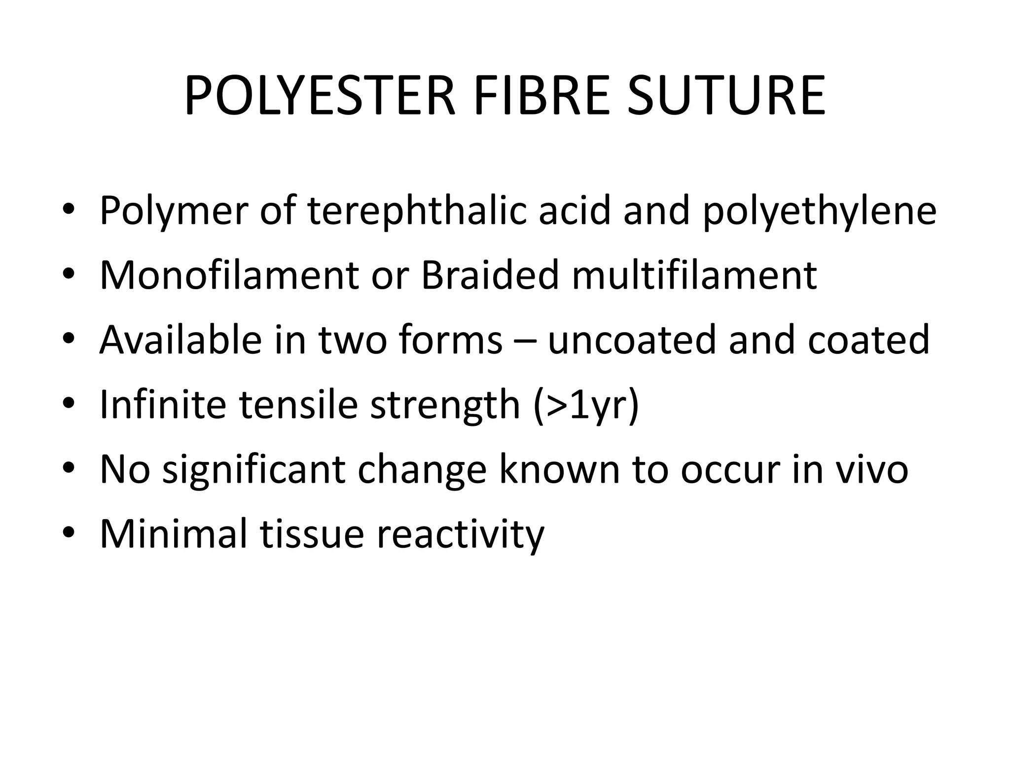 POLYESTER FIBRE SUTURE
• Polymer of terephthalic acid and polyethylene
• Monofilament or Braided multifilament
• Available in two forms – uncoated and coated
• Infinite tensile strength (>1yr)
• No significant change known to occur in vivo
• Minimal tissue reactivity
 