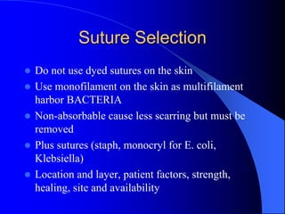 Suture Selection
 Do not use dyed sutures on the skin
 Use monofilament on the skin as multifilament
harbor BACTERIA
 Non-absorbable cause less scarring but must be
removed
 Plus sutures (staph, monocryl for E. coli,
Klebsiella)
 Location and layer, patient factors, strength,
healing, site and availability
 