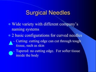 Surgical Needles
 Wide variety with different company’s
naming systems
 2 basic configurations for curved needles
– Cutting: cutting edge can cut through tough
tissue, such as skin
– Tapered: no cutting edge. For softer tissue
inside the body
 
