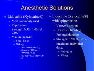Anesthetic Solutions
 Lidocaine (Xylocaine®)
– Most commonly used
– Rapid onset
– Strength: 0.5%, 1.0%, &
2.0%
– Maximum dose:
 5 mg / kg, or
 300 mg
– 1.0% lidocaine = 1 g
lidocaine / 100 cc =
1,000mg/100cc
– 300 mg = 0.03 liter = 30
ml
 Lidocaine (Xylocaine®)
with epinephrine
– Vasoconstriction
– Decreased bleeding
– Prolongs duration
– Strength: 0.5% & 1.0%
– Maximum individual
dose:
 7mg/kg, or
 500mg
 