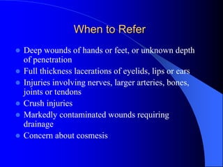 When to Refer
 Deep wounds of hands or feet, or unknown depth
of penetration
 Full thickness lacerations of eyelids, lips or ears
 Injuries involving nerves, larger arteries, bones,
joints or tendons
 Crush injuries
 Markedly contaminated wounds requiring
drainage
 Concern about cosmesis
 