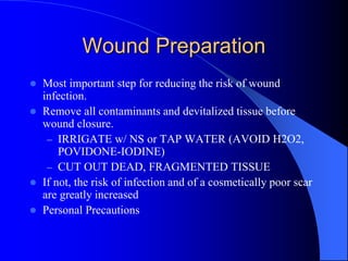 Wound Preparation
 Most important step for reducing the risk of wound
infection.
 Remove all contaminants and devitalized tissue before
wound closure.
– IRRIGATE w/ NS or TAP WATER (AVOID H2O2,
POVIDONE-IODINE)
– CUT OUT DEAD, FRAGMENTED TISSUE
 If not, the risk of infection and of a cosmetically poor scar
are greatly increased
 Personal Precautions
 