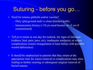 Suturing - before you go…
 Need for tetanus globulin and/or vaccine?
– Dirty (playground nail) vs clean (kitchen knife)
– Immunization history (>10 yrs need booster or >5 yrs if
contaminated)
 Tell pt to return in one day for recheck, for signs of infection
(redness, heat, pain, puss, etc), inadequate analgesia, or suture
complications (suture strangulation or knot failure with possible
wound dehiscence)
 It should be emphasized to patients that they return at the
appropriate time for suture removal or complications may arise
leading to further scarring or subsequent surgical removal of
buried sutures.
 