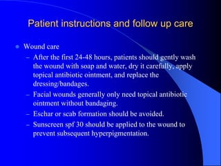 Patient instructions and follow up care
 Wound care
– After the first 24-48 hours, patients should gently wash
the wound with soap and water, dry it carefully, apply
topical antibiotic ointment, and replace the
dressing/bandages.
– Facial wounds generally only need topical antibiotic
ointment without bandaging.
– Eschar or scab formation should be avoided.
– Sunscreen spf 30 should be applied to the wound to
prevent subsequent hyperpigmentation.
 