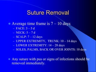 Suture Removal
 Average time frame is 7 – 10 days
– FACE: 3 – 5 d
– NECK: 5 – 7 d
– SCALP: 7 – 12 days
– UPPER EXTREMITY, TRUNK: 10 – 14 days
– LOWER EXTREMITY: 14 – 28 days
– SOLES, PALMS, BACK OR OVER JOINTS: 10 days
 Any suture with pus or signs of infections should be
removed immediately.
 
