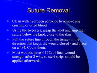 Suture Removal
 Clean with hydrogen peroxide to remove any
crusting or dried blood
 Using the tweezers, grasp the knot and snip the
suture below the knot, close to the skin
 Pull the suture line through the tissue- in the
direction that keeps the wound closed - and place
on a 4x4. Count them.
 Most wounds have < 15% of final wound
strength after 2 wks, so steri-strips should be
applied afterwards.
 