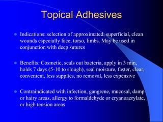 Topical Adhesives
 Indications: selection of approximated, superficial, clean
wounds especially face, torso, limbs. May be used in
conjunction with deep sutures
 Benefits: Cosmetic, seals out bacteria, apply in 3 min,
holds 7 days (5-10 to slough), seal moisture, faster, clear,
convenient, less supplies, no removal, less expensive
 Contraindicated with infection, gangrene, mucosal, damp
or hairy areas, allergy to formaldehyde or cryanoacrylate,
or high tension areas
 