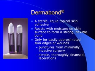 Dermabond®
 A sterile, liquid topical skin
adhesive
 Reacts with moisture on skin
surface to form a strong, flexible
bond
 Only for easily approximated
skin edges of wounds
– punctures from minimally
invasive surgery
– simple, thoroughly cleansed,
lacerations
 