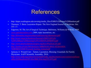 References
 http://depts.washington.edu/uwemig/media_files/EMIG%20Suture%20Handout.pdf
 Thomsen, T. Basic Laceration Repair. The New England Journal of Medicine. Oct.
355: 17.
 Edgerton, M. The Art of Surgical Technique. Baltimore, Williams & Wilkins, 1988.
 www.uptodateonline.com; 2009, topic lacerations, etc.
 http://dermnetnz.org/procedures/pdf/suturing-dermnetnz.pdf
 http://www.mnpa.us/handouts/Session%2005%20%20-
%20%20Basic%20Suturing%20%202010%20MNPA.pdf
 http://www.practicalplasticsurgery.org/docs/Practical_01.pdf
 http://health.usf.edu/NR/rdonlyres/ABB54A41-80A1-4E2B-8AE8-
7EB5D06CE8DF/0/wound_healing_manual.pdf
 Jackson, E. Wound Care – Suture, Laceration, Dressing: Essentials for Family
Physicians. AAFP Scientific Assembly. 2010.
http://www.aafp.org/online/etc/medialib/aafp_org/documents/cme/courses/conf/asse
mbly/2010handouts/071.Par.0001.File.tmp/071-072.pdf
 