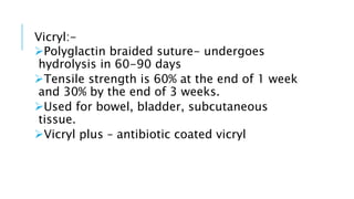 Vicryl:-
Polyglactin braided suture- undergoes
hydrolysis in 60-90 days
Tensile strength is 60% at the end of 1 week
and 30% by the end of 3 weeks.
Used for bowel, bladder, subcutaneous
tissue.
Vicryl plus – antibiotic coated vicryl
 