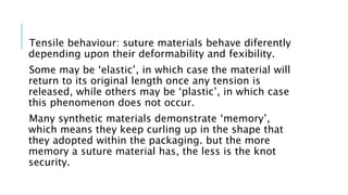 Tensile behaviour: suture materials behave diferently
depending upon their deformability and fexibility.
Some may be ‘elastic’, in which case the material will
return to its original length once any tension is
released, while others may be ‘plastic’, in which case
this phenomenon does not occur.
Many synthetic materials demonstrate ‘memory’,
which means they keep curling up in the shape that
they adopted within the packaging. but the more
memory a suture material has, the less is the knot
security.
 