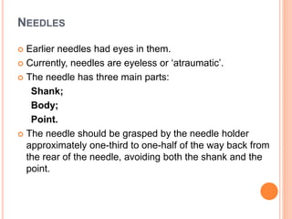 NEEDLES
 Earlier needles had eyes in them.
 Currently, needles are eyeless or ‘atraumatic’.
 The needle has three main parts:
Shank;
Body;
Point.
 The needle should be grasped by the needle holder
approximately one-third to one-half of the way back from
the rear of the needle, avoiding both the shank and the
point.
 