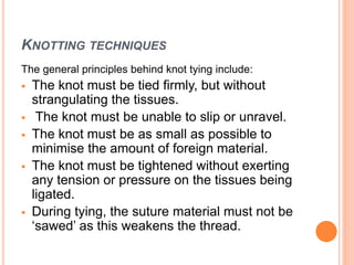 KNOTTING TECHNIQUES
The general principles behind knot tying include:
 The knot must be tied firmly, but without
strangulating the tissues.
 The knot must be unable to slip or unravel.
 The knot must be as small as possible to
minimise the amount of foreign material.
 The knot must be tightened without exerting
any tension or pressure on the tissues being
ligated.
 During tying, the suture material must not be
‘sawed’ as this weakens the thread.
 