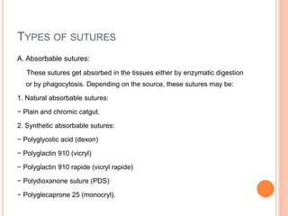 TYPES OF SUTURES
A. Absorbable sutures:
These sutures get absorbed in the tissues either by enzymatic digestion
or by phagocytosis. Depending on the source, these sutures may be:
1. Natural absorbable sutures:
− Plain and chromic catgut.
2. Synthetic absorbable sutures:
− Polyglycolic acid (dexon)
− Polyglactin 910 (vicryl)
− Polyglactin 910 rapide (vicryl rapide)
− Polydioxanone suture (PDS)
− Polyglecaprone 25 (monocryl).
 