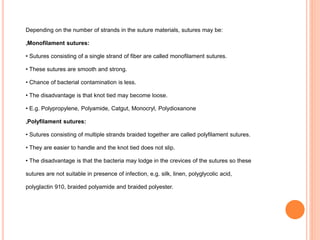 Depending on the number of strands in the suture materials, sutures may be:
„Monofilament sutures:
• Sutures consisting of a single strand of fiber are called monofilament sutures.
• These sutures are smooth and strong.
• Chance of bacterial contamination is less.
• The disadvantage is that knot tied may become loose.
• E.g. Polypropylene, Polyamide, Catgut, Monocryl, Polydioxanone
„Polyfilament sutures:
• Sutures consisting of multiple strands braided together are called polyfilament sutures.
• They are easier to handle and the knot tied does not slip.
• The disadvantage is that the bacteria may lodge in the crevices of the sutures so these
sutures are not suitable in presence of infection, e.g. silk, linen, polyglycolic acid,
polyglactin 910, braided polyamide and braided polyester.
 
