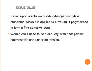 TISSUE GLUE
 Based upon a solution of n-butyl-2-cyanoacrylate
monomer. When it is applied to a wound, it polymerises
to form a firm adhesive bond.
 Wound does need to be clean, dry, with near perfect
haemostasis and under no tension.
 