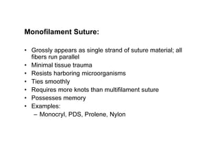 Monofilament Suture:
• Grossly appears as single strand of suture material; all
fibers run parallel
• Minimal tissue trauma
• Resists harboring microorganisms
• Ties smoothly
• Requires more knots than multifilament suture
• Possesses memory
• Examples:
– Monocryl, PDS, Prolene, Nylon
 