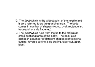 2- The body which is the widest point of the needle and
is also referred to as the grasping area. The body
comes in number of shapes (round, oval, rectangular,
trapezoid, or side flattened)
3- The point which runs from the tip to the maximum
cross-sectional area of the body. The point also
comes in a number of different shapes (conventional
cutting, reverse cutting, side cutting, taper cut,taper,
blunt
 