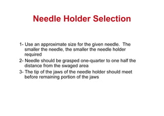 Needle Holder Selection
1- Use an approximate size for the given needle. The
smaller the needle, the smaller the needle holder
required
2- Needle should be grasped one-quarter to one half the
distance from the swaged area
3- The tip of the jaws of the needle holder should meet
before remaining portion of the jaws
 