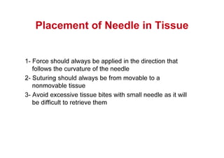 Placement of Needle in Tissue
1- Force should always be applied in the direction that
follows the curvature of the needle
2- Suturing should always be from movable to a
nonmovable tissue
3- Avoid excessive tissue bites with small needle as it will
be difficult to retrieve them
 