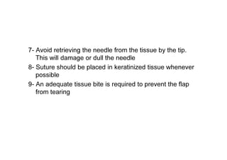 7- Avoid retrieving the needle from the tissue by the tip.
This will damage or dull the needle
8- Suture should be placed in keratinized tissue whenever
possible
9- An adequate tissue bite is required to prevent the flap
from tearing
 