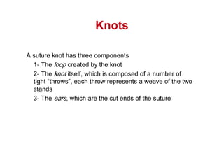 Knots
A suture knot has three components
1- The loop created by the knot
2- The knot itself, which is composed of a number of
tight “throws”, each throw represents a weave of the two
stands
3- The ears, which are the cut ends of the suture
 