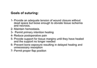 Goals of suturing:
1- Provide an adequate tension of wound closure without
dead space but loose enough to obviate tissue ischemia
and necrosis.
2- Maintain hemostasis.
3- Permit primary intention healing
4- Reduce postoperative pain
5- Provide support for tissue margins until they have healed
and the support no longer needed
6- Prevent bone exposure resulting in delayed healing and
unnecessary resorption
7- Permit proper flap position
 