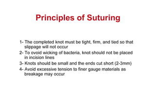 Principles of Suturing
1- The completed knot must be tight, firm, and tied so that
slippage will not occur
2- To ovoid wicking of bacteria, knot should not be placed
in incision lines
3- Knots should be small and the ends cut short (2-3mm)
4- Avoid excessive tension to finer gauge materials as
breakage may occur
 