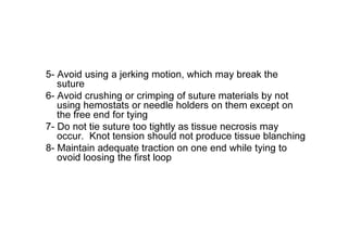 5- Avoid using a jerking motion, which may break the
suture
6- Avoid crushing or crimping of suture materials by not
using hemostats or needle holders on them except on
the free end for tying
7- Do not tie suture too tightly as tissue necrosis may
occur. Knot tension should not produce tissue blanching
8- Maintain adequate traction on one end while tying to
ovoid loosing the first loop
 