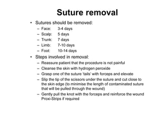 Suture removal
• Sutures should be removed:
– Face: 3-4 days
– Scalp: 5 days
– Trunk: 7 days
– Limb: 7-10 days
– Foot: 10-14 days
• Steps involved in removal:
– Reassure patient that the procedure is not painful
– Cleanse the skin with hydrogen peroxide
– Grasp one of the suture ‘tails’ with forceps and elevate
– Slip the tip of the scissors under the suture and cut close to
the skin edge (to minimise the length of contaminated suture
that will be pulled through the wound)
– Gently pull the knot with the forceps and reinforce the wound
Proxi-Strips if required
 
